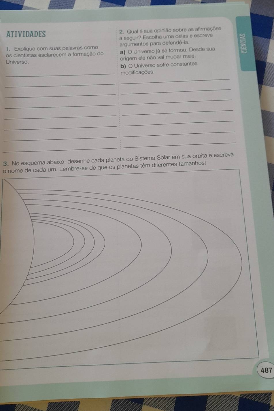 ATIVIDADES 2. Qual é sua opinião sobre as afirmações 
a seguir? Escolha uma delas e escreva 
1. Explique com suas palavras como argumentos para defendê-ia. 
E 
os cientistas esclarecem a formação do a) O Universo já se formou. Desde sua 
Universo. origem ele não vai mudar mais. 
b) O Universo sofre constantes 
_modificações. 
_ 
_ 
_ 
_ 
_ 
_ 
_ 
_ 
_ 
_ 
_ 
_ 
_ 
_ 
3. No esquema abaixo, desenhe cada planeta do Sistema Solar em sua órbita e escreva 
o nome de cada um. Lembre-se de que os planetas têm diferentes tamanhos! 
487