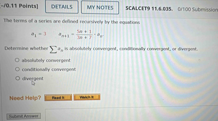 [−/0.11 Points] DETAILS MY NOTES SCALCET9 11.6.035. 0/100 Submission
The terms of a series are defined recursively by the equations
a_1=3 a_n+1= (5n+1)/3n+7 · a_n·
Determine whether sumlimits^an is absolutely convergent, conditionally convergent, or divergent.
absolutely convergent
conditionally convergent
divergent
Need Help? Read It Watch It
Submit Answer