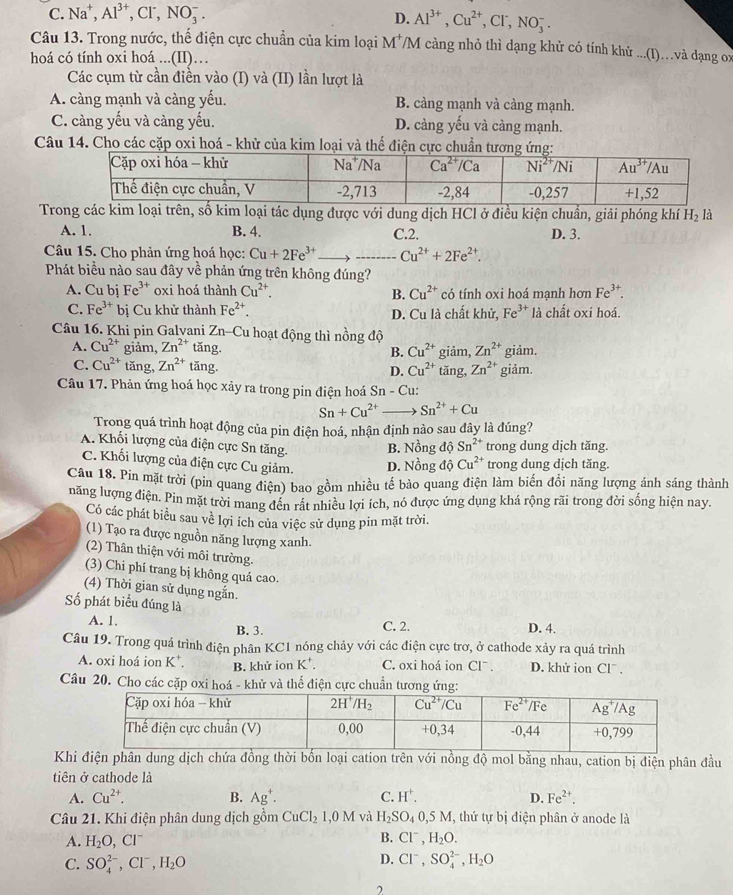 C. Na^+,Al^(3+),Cl^-,NO_3^(-.
D. Al^3+),Cu^(2+),Cl^-,NO_3^(-.
Câu 13. Trong nước, thế điện cực chuẩn của kim loại M^+) /M càng nhỏ thì dạng khử có tính khử ...(I)…và dạng ox
hoá có tính oxi hoá ...(II)…
Các cụm từ cần điền vào (I) và (II) lần lượt là
A. càng mạnh và càng yếu. B. càng mạnh và càng mạnh.
C. càng yếu và càng yếu. D. càng yếu và càng mạnh.
Câu 14. Cho các cặp oxi hoá - khử của kim loại và thế điện cực chuẩn
Trcác kim lon, số kim loại tác dụng được với dung dịch HCl ở điều kiện chuần, giải phóng khí H_2 là
A. 1. B. 4. C.2. D. 3.
Câu 15. Cho phản ứng hoá học: Cu+2Fe^(3+) _ 、 _ Cu^(2+)+2Fe^(2+).
Phát biểu nào sau đây về phản ứng trên không đúng?
A. Cu bị Fe^(3+) oxi hoá thành Cu^(2+). Cu^(2+) có tính oxi hoá mạnh hơn Fe^(3+).
B.
C. Fe^(3+) bị Cu khử thành Fe^(2+). Fe^(3+) là chất oxi hoá.
D. Cu là chất khử,
Câu 16. Khi pin Galvani Zr -C Cu hoạt động thì nồng độ
A. Cu^(2+) giảm, Zn^(2+) tăng. B. Cu^(2+) giảm, Zn^(2+) giảm.
C. Cu^(2+) tǎng, Zn^(2+)tan g. D. Cu^(2+) tăng, Zn^(2+) giảm.
Câu 17. Phản ứng hoá học xảy ra trong pin điện hoá Sn - Cu:
Sn+Cu^(2+) Sn^(2+)+Cu
Trong quá trình hoạt động của pin điện hoá, nhận định nào sau đây là đúng?
B. Nồng dhat oSn^(2+) trong dung dịch tăng.
A. Khối lượng của điện cực Sn tăng. _ _  Cu^(2+) trong dung dịch tăng.
C. Khối lượng của điện cực Cu giảm. D. Nồng độ
Câu 18. Pin mặt trời (pin quang điện) bao gồm nhiều tế bào quang điện làm biến đổi năng lượng ánh sáng thành
năng lượng điện. Pin mặt trời mang đến rất nhiều lợi ích, nó được ứng dụng khá rộng rãi trong đời sống hiện nay.
Có các phát biểu sau về lợi ích của việc sử dụng pin mặt trời.
(1) Tạo ra được nguồn năng lượng xanh.
(2) Thân thiện với môi trường.
(3) Chi phí trang bị không quá cao.
(4) Thời gian sử dụng ngắn.
Số phát biểu đúng là
A. 1. B. 3. C. 2. D. 4.
Câu 19. Trong quá trình điện phân KC1 nóng chảy với các điện cực trơ, ở cathode xảy ra quá trình
A. oxi hoá ion K⁺. B. khử ion K⁺. C. oxi hoá ion Cl^-. D. khử ion Cl¯ .
Câu 20. Cho các cặp oxi hoá - khử và thế điện cực chuẩn tương ứn
Khi điện phân dung dịch chứa đồng thời bốn loại cation trên với nồng độ mol bằng nhau, cation bị điện phân đầu
tiên ở cathode là
A. Cu^(2+). B. Ag^+. C. H^+. D. Fe^(2+).
Câu 21. Khi điện phân dung dịch gồm CuCl_21,0M và H_2SO_4 .5M I, thứ tự bị điện phân ở anode là
A. H_2O,Cl^- B. Cl^-,H_2O.
D.
C. SO_4^((2-),Cl^-),H_2O Cl^-,SO_4^((2-),H_2)O
2