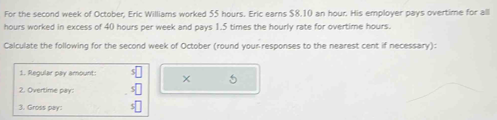 For the second week of October, Eric Williams worked 55 hours. Eric earns $8.10 an hour. His employer pays overtime for all
hours worked in excess of 40 hours per week and pays 1.5 times the hourly rate for overtime hours. 
Calculate the following for the second week of October (round your responses to the nearest cent if necessary): 
1. Regular pay amount: 
5 
2. Overtime pay: 
3. Gross pay: