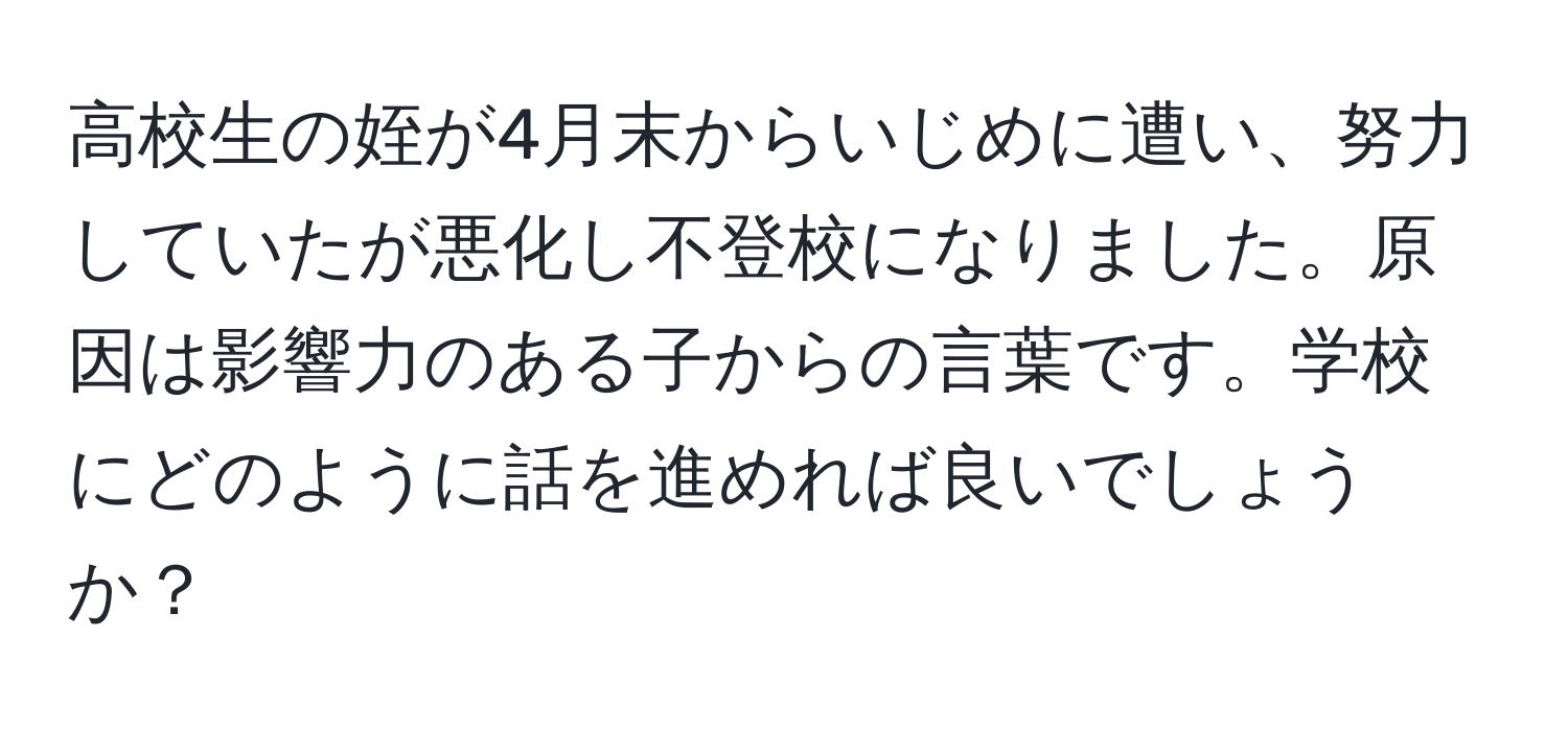 高校生の姪が4月末からいじめに遭い、努力していたが悪化し不登校になりました。原因は影響力のある子からの言葉です。学校にどのように話を進めれば良いでしょうか？