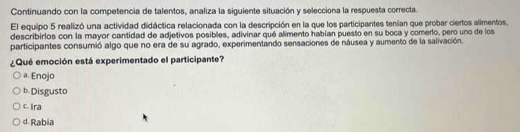 Continuando con la competencia de talentos, analiza la siguiente situación y selecciona la respuesta correcta.
El equipo 5 realizó una actividad didáctica relacionada con la descripción en la que los participantes tenían que probar ciertos alimentos,
describirlos con la mayor cantidad de adjetivos posibles, adivinar qué alimento habían puesto en su boca y comerlo, pero uno de los
participantes consumió algo que no era de su agrado, experimentando sensaciones de náusea y aumento de la salivación.
¿Qué emoción está experimentado el participante?
a. Enojo
b. Disgusto
c. Ira
d. Rabia