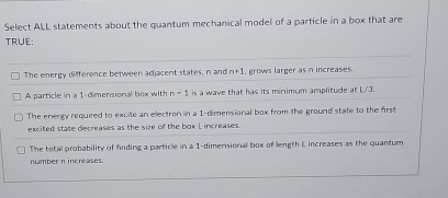 Select ALL statements about the quantum mechanical model of a particle in a box that are
TRUE;
The energy difference between adjacent states, n and n+1 , grows larger as n increases.
A particle in a 1 -dimensional box with n-1 is a wave that has its minimum amplitude at L/3.
The energy required to excite an electron in a 1 -dimensional box from the ground state to the firs
excited state decreases as the size of the box L increases.
The total probability of finding a particle in a 1 -dimensionall box of length L increases as the quantum
number n increases.