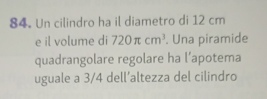 Un cilindro ha il diametro di 12 cm
e il volume di 720π cm^3. Una piramide 
quadrangolare regolare ha l’apotema 
uguale a 3/4 dell’altezza del cilindro