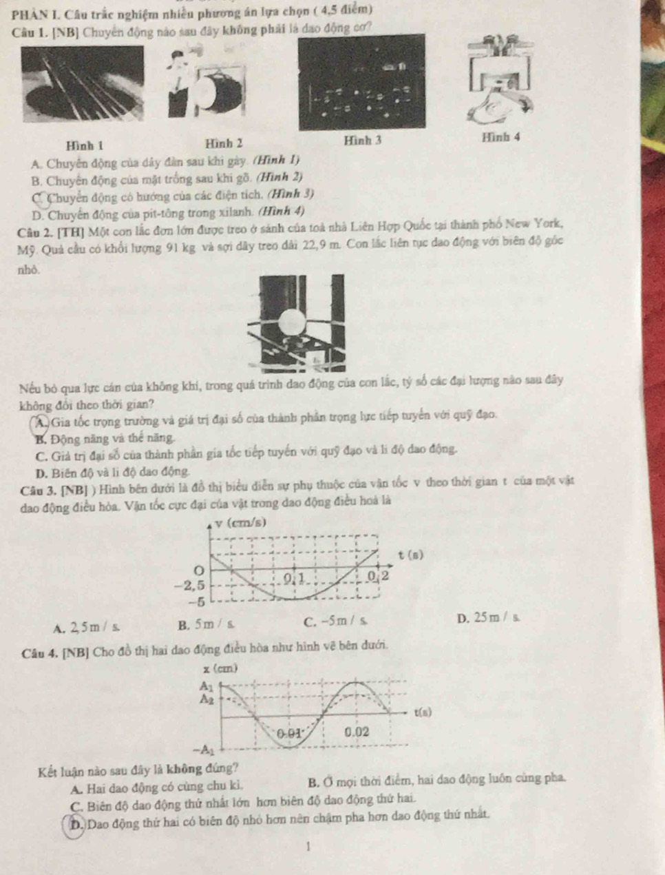 PHÀN I. Câu trắc nghiệm nhiều phương án lựa chọn ( 4,5 điểm)
Câu 1. [NB] Chuyên động nào sau đây không phải là dao động cơ?
Hình 1 Hình 2 Hình 3 Hình 4
A. Chuyến động của dây đàn sau khi gày. (Hình 1)
B. Chuyển động của mặt trống sau khi gồ. (Hình 2)
C. Chuyển động có hướng của các điện tích, (Hình 3)
D. Chuyến động của pit-tông trong xilanh. (Hình 4)
Câu 2. [TH] Một con lắc đơn lớn được treo ở sánh của toà nhà Liên Hợp Quốc tại thành phố New York,
Mỹ. Quả cầu có khổi lượng 91 kg và sợi dây treo dài 22,9 m. Con lắc liên tục dao động với biên độ gốc
nhỏ.
Nếu bỏ qua lực cán của không khi, trong quá trình đao động của con lắc, tý số các đại lượng nào sau đây
không đổi theo thời gian?
A Gia tốc trọng trường và giá trị đại số của thành phần trọng lực tiếp tuyển với quỹ đạo.
B. Động năng và thể năng
C. Giả trị đại số của thành phần gia tốc tiếp tuyến với quỹ đạo và li độ dao động.
D. Biên độ và li độ dao động.
Câu 3. [NB] ) Hình bên dưới là đồ thị biểu diễn sự phụ thuộc của vận tốc v theo thời gian t của một vật
đao động điều hòa. Vận tốc cực đại của vật trong dao động điều hoà là
v (cm/s)
t(s)
O
-2,5 0.1 0.2
-5
A. 2, 5 m / s. B. 5 m / s. C. -5 m / s D. 25 m / s.
Câu 4. [NB] Cho đồ thị hai dao động điều hòa như hình vẽ bên dưới.
Kết luận nào sau đây là không đúng?
A. Hai dao động có cùng chu kì. B. Ở mợi thời điểm, hai dao động luôn cùng pha.
C. Biên độ dao động thứ nhất lớn hơn biên độ dao động thứ hai.
D. Dao động thứ hai có biên độ nhỏ hơn nên chậm pha hơn dao động thứ nhất.