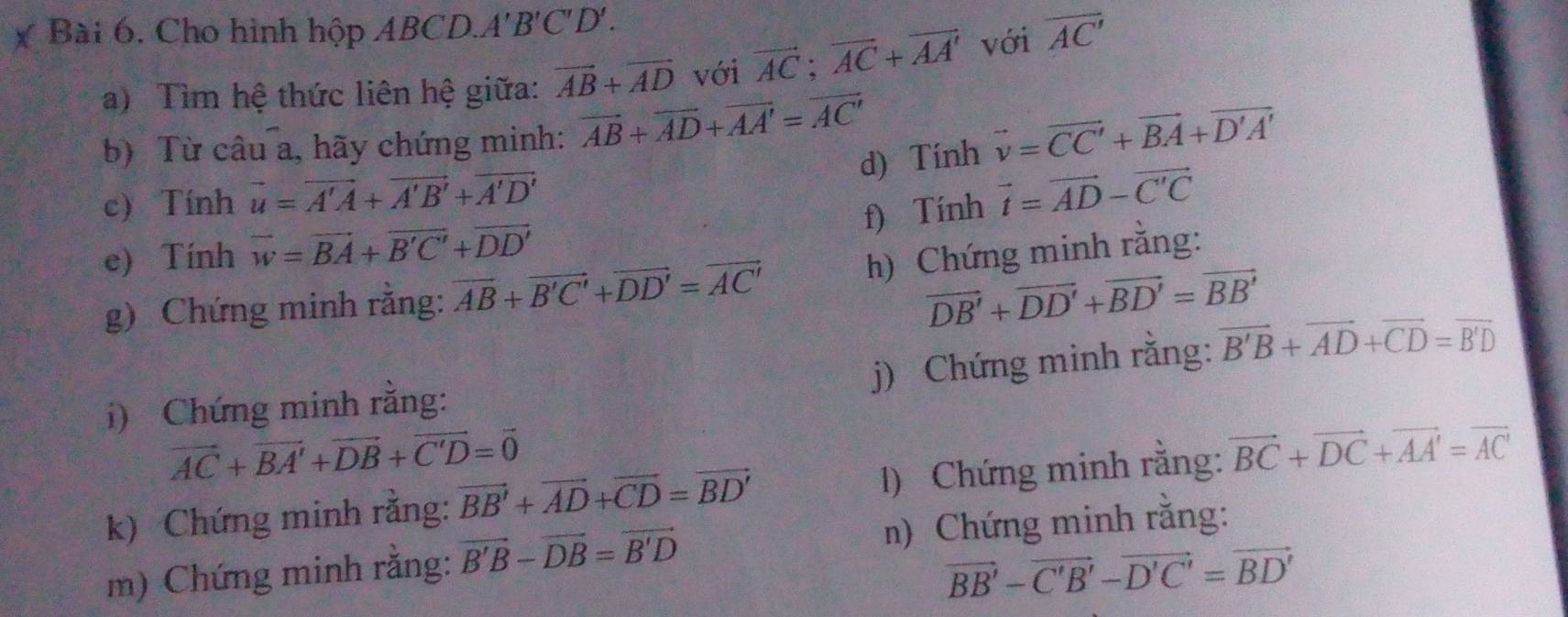 Cho hình hộp ABCD. A'B'C'D'. 
a) Tìm hệ thức liên hệ giữa: vector AB+vector AD với vector AC;vector AC+vector AA' với overline AC'
b) Từ câu a, hãy chứng minh: vector AB+vector AD+vector AA'=vector AC'
d) Tính vector v=vector CC'+vector BA+vector D'A'
c) Tính vector u=vector A'A+vector A'B'+vector A'D'
f) Tính vector t=vector AD-vector C'C
e) Tính vector w=vector BA+vector B'C'+vector DD'
g) Chứng minh rằng: overline AB+overline B'C'+overline DD'=overline AC' h) Chứng minh rằng:
vector DB'+vector DD'+vector BD'=vector BB'
j) Chứng minh rằng: vector B'B+vector AD+vector CD=vector B'D
i) Chứng minh rằng:
vector AC+vector BA'+vector DB+vector C'D=vector 0
k) Chứng minh rằng: vector BB'+vector AD+vector CD=vector BD' 1) Chứng minh rằng: vector BC+vector DC+vector AA'=vector AC'
m) Chứng minh rằng: vector B'B-vector DB=vector B'D
n) Chứng minh rằng:
vector BB'-vector C'B'-vector D'C'=vector BD'