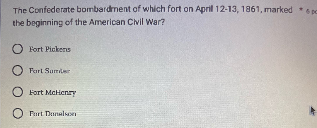 The Confederate bombardment of which fort on April 12 -13, 1861, marked * 6 p
the beginning of the American Civil War?
Fort Pickens
Fort Sumter
Fort McHenry
Fort Donelson