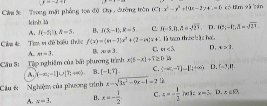 (y=-2+7
(y 
Cầu 3: Trong mặt phẳng tọa độ Oxy, đường tròn (C): x^2+y^2+10x-2y+1=0 có tâm và bán
kính là
A. I(-5;1), R=5. B. I(5;-1), R=5. C. I(-5;1), R=sqrt(27). D. I(5;-1), R=sqrt(27). 
Câu 4: Tìm m để biểu thức f(x)=(m-3)x^2+(2-m)x+1 là tam thức bậc hai.
C. m<3</tex>.
D. m>3.
A. m=3.
B. m!= 3. 
Câu 5: Tập nghiệm của bất phương trình x(6-x)+7≥ 0 là
C.
A. (-∈fty ;-1]∪ [7;+∈fty ). B. [-1;7]. (-∈fty ;-7]∪ [1;+∈fty ). D. [-7;1]. 
Câu 6: Nghiệm của phương trình x-sqrt(3x^2-9x+1)=2 là
A. x=3.
B. x=- 1/2 . C. x=- 1/2  hoặc x=3. D. x∈ varnothing.