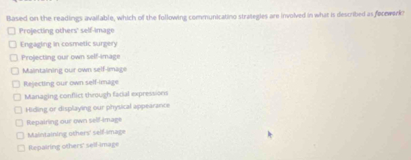 Based on the readings available, which of the following communicatino strategies are involved in what is described as focework?
Projecting others' self-image
Engaging in cosmetic surgery
Projecting our own self-image
Maintaining our own self-image
Rejecting our own self-image
Managing conflict through facial expressions
Hiding or displaying our physical appearance
Repairing our own self-image
Maintaining others' self-image
Repairing others' self-image
