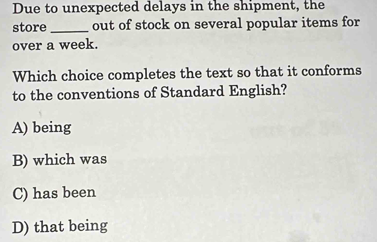 Due to unexpected delays in the shipment, the
store _out of stock on several popular items for
over a week.
Which choice completes the text so that it conforms
to the conventions of Standard English?
A) being
B) which was
C) has been
D) that being