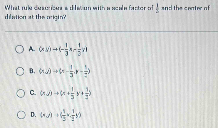 What rule describes a dilation with a scale factor of  1/3  and the center of
dilation at the origin?
A. (x,y)to (- 1/3 x,- 1/3 y)
B. (x,y)to (x- 1/3 ,y- 1/3 )
C. (x,y)to (x+ 1/3 ,y+ 1/3 )
D. (x,y)to ( 1/3 x, 1/3 y)