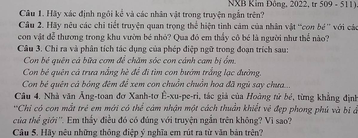 NXB Kim Đông, 2022, tr 509 - 511) 
Câu 1. Hãy xác định ngôi kể và các nhân vật trong truyện ngắn trên? 
Câu 2. Hãy nêu các chi tiết truyện quan trọng thể hiện tình cảm của nhân vật “con bé” với các 
con vật dễ thương trong khu vườn bé nhỏ? Qua đó em thấy cô bé là người như thế nào? 
Câu 3. Chỉ ra và phân tích tác dụng của phép điệp ngữ trong đoạn trích sau: 
Con bé quên cả bữa cơm để chăm sóc con cánh cam bị ốm. 
Con bé quên cả trưa nắng hè để đi tìm con bướm trắng lạc đường. 
Con bé quên cả bóng đêm để xem con chuồn chuồn hoa đã ngủ say chưa... 
Câu 4. Nhà văn Ăng-toan đơ Xanh-tơ Ê-xu-pe-ri, tác giả của Hoàng tử bé, từng khẳng định 
“Chi có con mắt trẻ em mới có thể cảm nhận một cách thuần khiết vẻ đẹp phong phú và bí ẩ 
của thế giới''. Em thấy điều đó có đúng với truyện ngắn trên không? Vì sao? 
Câu 5. Hãy nêu những thông điệp ý nghĩa em rút ra từ văn bản trên?