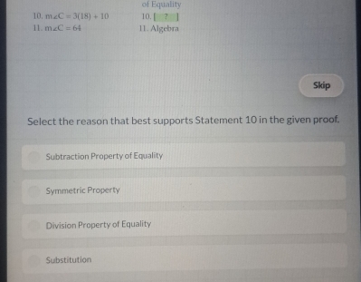 of Equality
10. m∠ C=3(18)+10 10. [ ?
11. m∠ C=64 11. Algebra
Skip
Select the reason that best supports Statement 10 in the given proof.
Subtraction Property of Equality
Symmetric Property
Division Property of Equality
Substitution