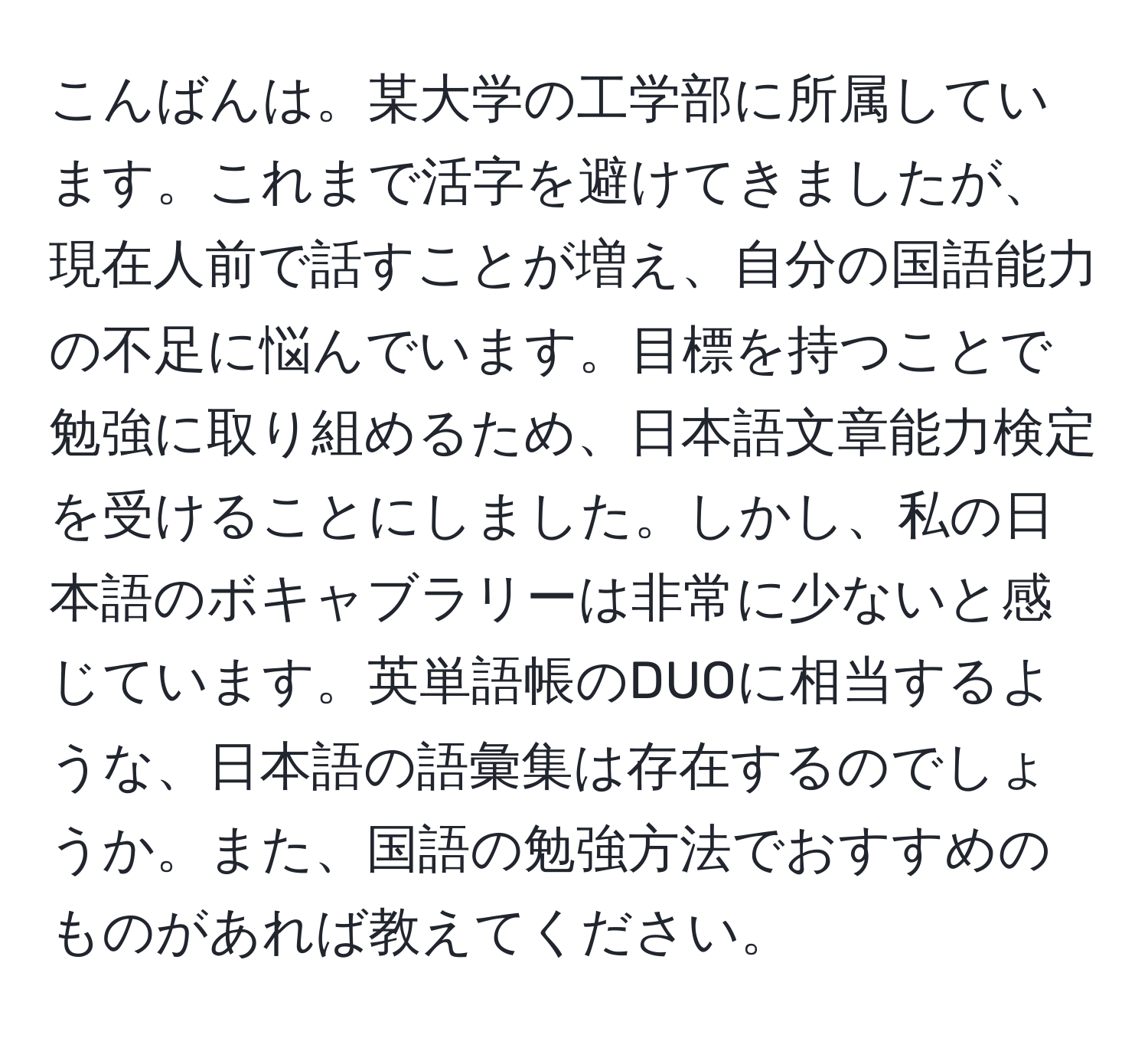 こんばんは。某大学の工学部に所属しています。これまで活字を避けてきましたが、現在人前で話すことが増え、自分の国語能力の不足に悩んでいます。目標を持つことで勉強に取り組めるため、日本語文章能力検定を受けることにしました。しかし、私の日本語のボキャブラリーは非常に少ないと感じています。英単語帳のDUOに相当するような、日本語の語彙集は存在するのでしょうか。また、国語の勉強方法でおすすめのものがあれば教えてください。