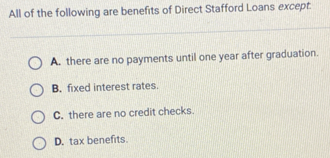 All of the following are benefits of Direct Stafford Loans except.
A. there are no payments until one year after graduation.
B. fixed interest rates.
C. there are no credit checks.
D. tax benefits.