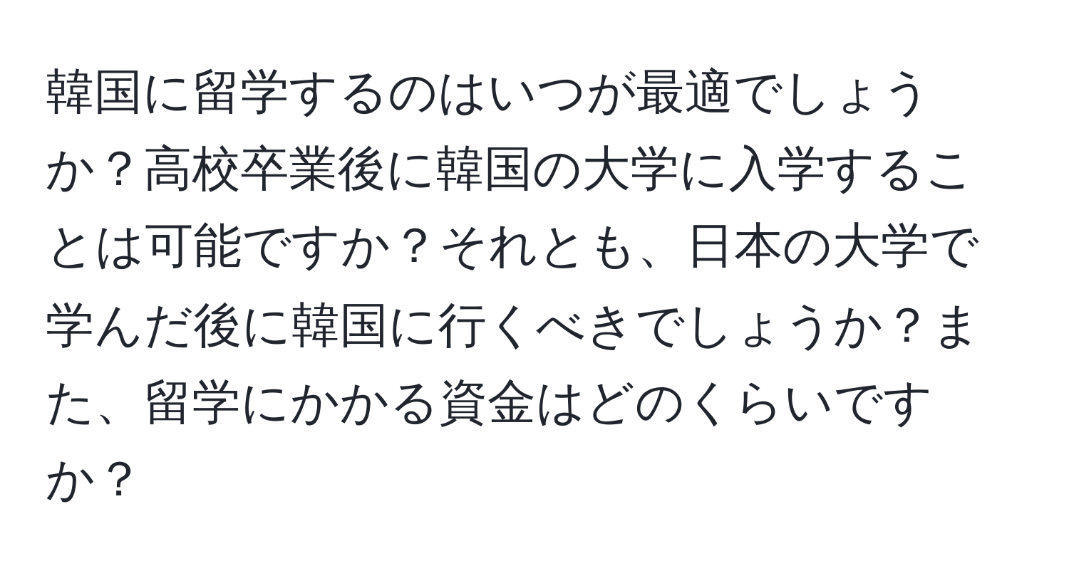 韓国に留学するのはいつが最適でしょうか？高校卒業後に韓国の大学に入学することは可能ですか？それとも、日本の大学で学んだ後に韓国に行くべきでしょうか？また、留学にかかる資金はどのくらいですか？