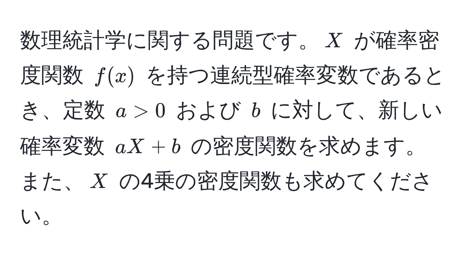 数理統計学に関する問題です。$X$ が確率密度関数 $f(x)$ を持つ連続型確率変数であるとき、定数 $a > 0$ および $b$ に対して、新しい確率変数 $aX + b$ の密度関数を求めます。また、$X$ の4乗の密度関数も求めてください。