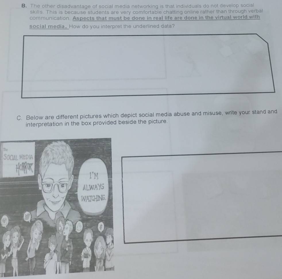 The other disadvantage of social media networking is that individuals do not develop social 
skills. This is because students are very comfortable chatting online rather than through verbal 
communication. Aspects that must be done in real life are done in the virtual world with 
social media. How do you interpret the underlined data? 
C. Below are different pictures which depict social media abuse and misuse, write your stand and 
interpretation in the box provided beside the picture. 
The 
S