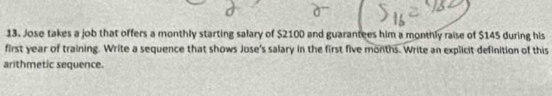 Jose takes a job that offers a monthly starting salary of $2100 and guarantees him a monthly raise of $145 during his 
first year of training. Write a sequence that shows Jose's salary in the first five months. Write an explicit definition of this 
arithmetic sequence.