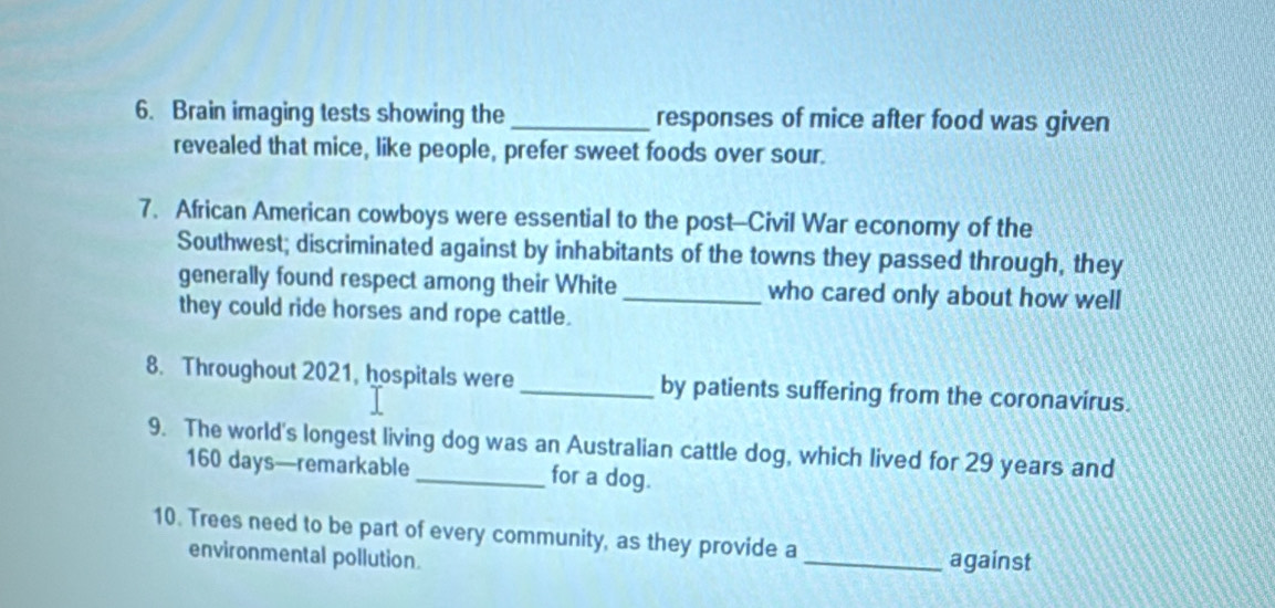 Brain imaging tests showing the_ responses of mice after food was given 
revealed that mice, like people, prefer sweet foods over sour. 
7. African American cowboys were essential to the post-Civil War economy of the 
Southwest; discriminated against by inhabitants of the towns they passed through, they 
generally found respect among their White_ who cared only about how well 
they could ride horses and rope cattle. 
8. Throughout 2021, hospitals were_ by patients suffering from the coronavirus. 
9. The world's longest living dog was an Australian cattle dog, which lived for 29 years and
160 days —remarkable for a dog. 
10. Trees need to be part of every community, as they provide a 
environmental pollution. _against