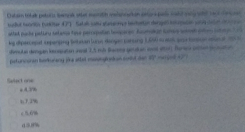 Datam tot ak petur, benyak atter memth melencak on behard pass sakal sahe tael tact den eel
sudor teonos mdter 47. Salah sada atasannç a lesbatas dengeo secopatão pano deba e a 
attel parle peltry setama fase percepatan booperen. Aaumaian tomys semmen peno satmy 1 9 
ky dipercepal sepeniing lntasan lurs dangan prsing 1,690 meich gea benscan asunal a5 t 
dimula dengan kecepatan awal 2.5 ms Gorene gerakan wvl etter). Berana genan p aaten 
petuncuran herkurang jika attet meningtation sudut d e . C 
Select one
a 4.5% 6
b7. 3% 6
c5. 6%
d. 9.8%