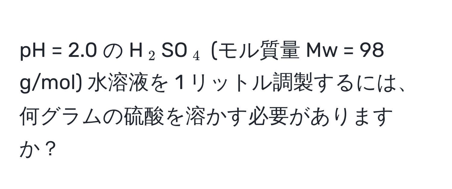 pH = 2.0 の H(_2)SO(_4) (モル質量 Mw = 98 g/mol) 水溶液を 1 リットル調製するには、何グラムの硫酸を溶かす必要がありますか？