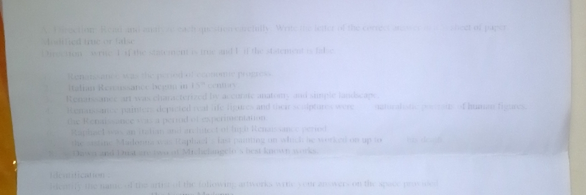 A Firection. Read and analyze each question carcfully. Write the letter of the correct ans er a at e sheet of paper 
Modified true or false 
Dirgction write T if the statement is true and P if the statement is false 
Renatssance was the peried of economie progress 
Italian Remussance begun in 15^(th) centary
, Renaissance art was characterized by accurate anatomy and simple landscape. 
e Renaissance painters depicted real life ligures and their sculptures were naturalistic portraus of human figures. 
the Renaissance was a period of experimentation. 
Raphael was an Itatian and architect of lugh Renaissance period 
the sistine Madonna was Raphael's last painting on which he worked on up to tus desal 
B Dawn and Dust are two of Michelangelo's best known works 
deatification . 
ldentify the name of the artist of the following artworks write your answers on the space provided