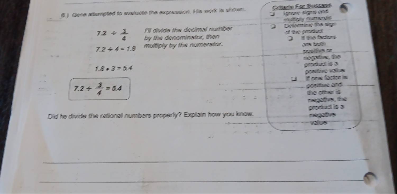 6.) Gene attempted to evaluate the expression. His work is shown. Critería For Success
ignore signs and
mulifiply mumerais
I'Il divide the decimal number Defermine the sign
7.2/  3/4  by the denominator, then of the product
] f the factors
7.2/ 4=1.8 multiply by the numerator.
are both
positive or
negative, the
1.8· 3=5.4
product is a
positfive value
DIf one factor is
7.2/  3/4 =5.4
positive and
the other is
negative, the
Did he divide the rational numbers properly? Explain how you know. product is a
regative
value