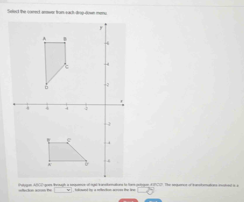 Select the correct answer from each drop-down menu.
Polygon ABCD goes through a sequence of rigid transformations to form polygon A'B'CI. The sequence of transformations involved is a
reffection across the □ , followed by a reflection across the line boxed 5