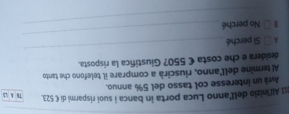 011 All'inizio dell'anno Luca porta in banca í suoi risparmi di €523. T8 A L3
Avrà un interesse col tasso del 5% annuo.
Al termine dell'anno, riuscirà a comprare il telefono che tanto
_
desidera e che costa € 550? Giustifica la risposta.
A □ Sì perché
B □ No perché
_