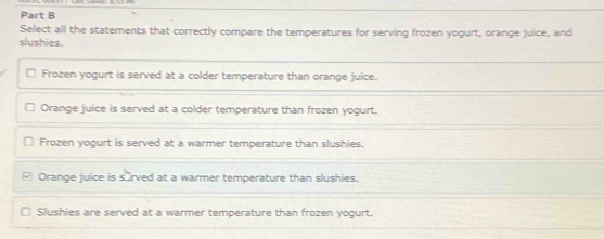 Select all the statements that correctly compare the temperatures for serving frozen yogurt, orange juice, and
slushies
Frozen yogurt is served at a colder temperature than orange juice.
Orange juice is served at a colder temperature than frozen yogurt.
Frozen yogurt is served at a warmer temperature than slushies.
Orange juice is surved at a warmer temperature than slushies.
Slushies are served at a warmer temperature than frozen yogurt.