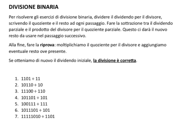 DIVISIONE BINARIA 
Per risolvere gli esercizi di divisione binaria, dividere il dividendo per il divisore, 
scrivendo il quoziente e il resto ad ogni passaggio. Fare la sottrazione tra il dividendo 
parziale e il prodotto del divisore per il quoziente parziale. Questo ci darà il nuovo 
resto da usare nel passaggio successivo. 
Alla fine, fare la riprova: moltiplichiamo il quoziente per il divisore e aggiungiamo 
eventuale resto ove presente. 
Se otteniamo di nuovo il dividendo iniziale, la divisione è corretta. 
1. 1101/ 11
2. 10110/ 10
3. 11100/ 110
4. 101101/ 101
5. 100111/ 111
6. 1011101/ 101
7. 11111010/ 1101