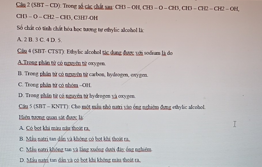 Cầu 2 (SBT -CD): Trong số các chất sau: CH3-OH, CH3 - O - CH3, CH3 -CH2 - CH2 - OH,
CH3 - O - CH2 - CH3, C3H7-OH
Số chất có tính chất hóa học tương tự ethylic alcohol là:
A. 2 B. 3 C. 4 D. 5.
Câu 4 (SBT- CTST): Ethylic alcohol tác dụng được với sodium là do
A. Trong phân tử có nguyên tử oxygen
B. Trong phân tử có nguyên tử carbon, hydrogen, oxygen.
C. Trong phân tử có nhóm -OH.
D. Trong phân tử có nguyên tử hydrogen và oxygen.
* Câu 5 (SBT - KNTT): Cho một mẫu nhỏ natri vào ống nghiệm đựng ethylic alcohol
Hiện tượng quan sát được là
A. Có bọt khi màu nâu thoát ra
B. Mẫu natri tan dần và không có bọt khí thoát ra.
C. Mẫu natri không tan yà lặng xuống dưới đây ống nghiêm
D. Mẫu natri tan dần và có bọt khi không màu thoát ra.