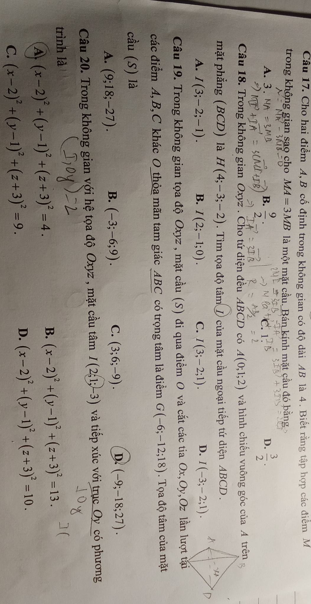 Cho hai điểm A, B cố định trong không gian có độ dài AB là 4. Biết rằng tập hợp các điểm M
trong không gian sao cho MA=3MB là một mặt cầu. Bán kính mặt cầu đó bằng
A. 3 . B.  9/2 .  3/2 .
D.
Câu 18. Trong không gian Oxyz . Cho tứ diện đều ABCD có A(0;1;2) và hình chiếu vuông góc của A trên
mặt phẳng (BCD) là H(4;-3;-2). Tìm tọa độ tâm / của mặt cầu ngoại tiếp tứ diện ABCD .
D.
A. I(3;-2;-1). B. I(2;-1;0). C. I(3;-2;1). I(-3;-2;1).
Câu 19. Trong không gian tọa độ Oxyz , mặt cầu (S) đi qua điểm O và cắt các tia Ox,Oy,Oz lần lượt tại
các điểm A,B,C khác O thỏa mãn tam giác ABC có trọng tâm là điểm G(-6;-12;18).  Tọa độ tâm của mặt
cầu (S) là
A. (9;18;-27).
C.
B. (-3;-6;9). (3;6;-9).
D. (-9;-18;27).
Câu 20. Trong không gian với hệ tọa độ Oxyz , mặt cầu tâm I(2;1;-3) và tiếp xúc với trục Oy_có phương
trình là
A (x-2)^2+(y-1)^2+(z+3)^2=4.
B. (x-2)^2+(y-1)^2+(z+3)^2=13.
C. (x-2)^2+(y-1)^2+(z+3)^2=9.
D. (x-2)^2+(y-1)^2+(z+3)^2=10.