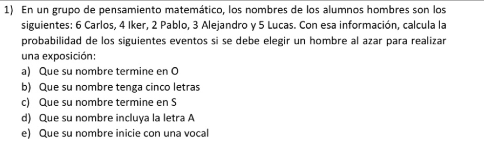 En un grupo de pensamiento matemático, los nombres de los alumnos hombres son los 
siguientes: 6 Carlos, 4 Iker, 2 Pablo, 3 Alejandro y 5 Lucas. Con esa información, calcula la 
probabilidad de los siguientes eventos si se debe elegir un hombre al azar para realizar 
una exposición: 
a) Que su nombre termine en O 
b) Que su nombre tenga cinco letras 
c) Que su nombre termine en S 
d) Que su nombre incluya la letra A 
e) Que su nombre inicie con una vocal