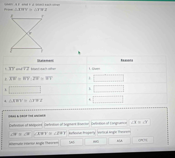 Given: A Y and V Z bisect each other
Prove: △ XWV≌ △ YWZ
Statement Reasons
1. overline XY and overline VZ bisect each other 1. Given
2. overline XW≌ overline WY:overline ZW≌ overline WV 2. □
3. □ □
3.
4. △ XWV≌ △ YWZ 4. □
DRAG & DROP THE ANSWER
Definition of Midpoint Definition of Segment Bisector Definition of Congruence ∠ X≌ ∠ Y
∠ IV≌ ∠ IV ∠ XWV≌ ∠ ZWY Reflexive Property Vertical Angle Theorem
Alternate Interior Angle Theorem SAS AAS ASA CPCTC