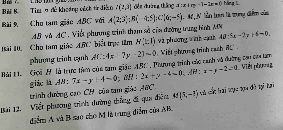 Bai 7. Cho tàm giác 
Bài 8. Tìm n để khoảng cách từ điểm I(2;3) đến đường thẳng d:x+ny-1-2n=0 băng 1. 
Bài 9. Cho tam giác ABC với A(2;3); B(-4;5); C(6;-5). M, N lần lượt là trung điểm của
AB và AC. Viết phương trình tham số của đường trung bình MN
Bài 10. Cho tam giác ABC biết trực tâm H(1;1) và phương trình cạnh AB:5x-2y+6=0, 
phương trình cạnh AC:4x+7y-21=0. Viết phương trình cạnh BC. 
Bài 11. Gọi H là trực tâm của tam giác ABC. Phương trình các cạnh và đường cao của tam . Viết phương 
giác là AB:7x-y+4=0; BH:2x+y-4=0; AH : x-y-2=0
trình đường cao CH của tam giác ABC. 
Bài 12. Viết phương trình đường thẳng đi qua điểm M(5;-3) và cắt hai trục tọa độ tại hai 
điểm A và B sao cho M là trung điểm của AB.