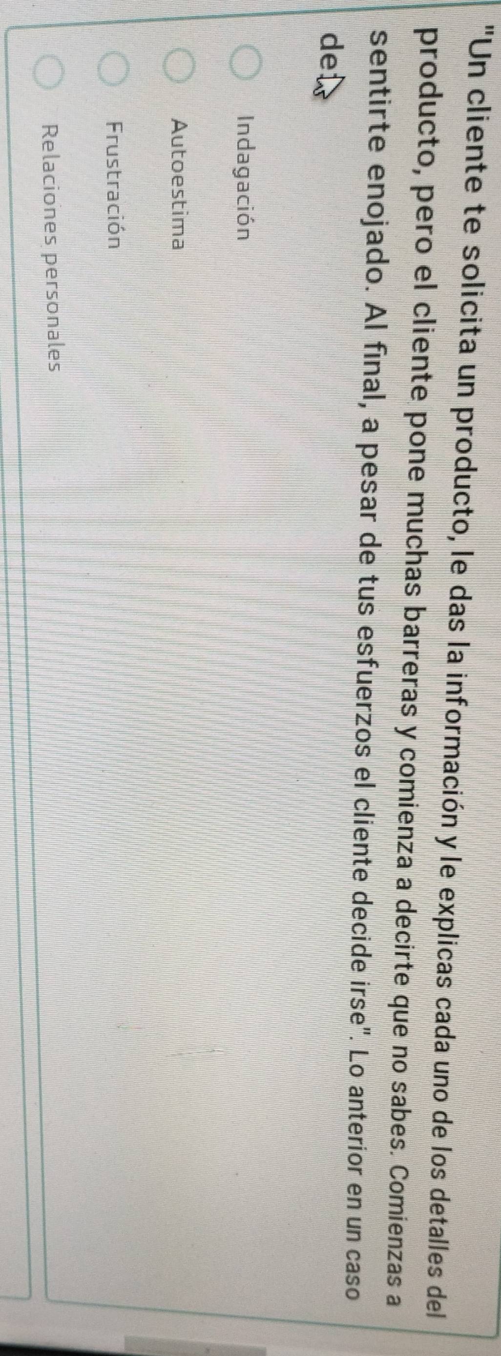 "Un cliente te solicita un producto, le das la información y le explicas cada uno de los detalles del
producto, pero el cliente pone muchas barreras y comienza a decirte que no sabes. Comienzas a
sentirte enojado. Al final, a pesar de tus esfuerzos el cliente decide irse". Lo anterior en un caso
de
Indagación
Autoestima
Frustración
Relaciones personales