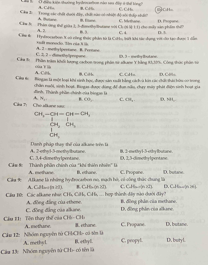 Ở điều kiện thường hydrocarbon nào sau đây ở thế lỏng?
A. C₄H₁0. B. C₂H₆. C. C₃Hs. D) C5H12.
Câu 2: Trong các chất dưới đây, chất nào có nhiệt độ sôi thấp nhất?
A. Butane. B. Etane. C. Methane. D. Propane.
Câu 3:  Phản ứng thế giữa 2, 3-đimethylbutane với Cl₂ (tỉ lệ 1:1) cho mấy sản phẩm thế?
A. 2. B. 3, C. 4. D. 5.
Câu 4: Hydrocarbon X có công thức phân tử là C₃H₁₂, biết khi tác dụng với clo tạo được 1 dẫn
xuất monoclo. Tên của X là.
A. 2 - methylpentane. B. Pentane.
C. 2, 2 - đimethylpropane. D. 3 - methylbutane.
Câu 5: Phần trăm khối lượng cacbon trong phân tử alkane Y bằng 83,33%. Công thức phân tử
của Y là
A. C₂H₆. B. C₃H₈. C. C4H10. D. C₅H12.
Câu 6: Biogas là một loại khí sinh học, được sản xuất bằng cách ủ kín các chất thải hữu cơ trong
chăn nuôi, sinh hoạt. Biogas được dùng để đun nấu, chạy máy phát điện sinh hoạt gia
đình. Thành phần chính của biogas là
A. N_2. B. CO_2. C. CH_4. D. NH_3.
Câu 7: Cho alkane sau:
beginarrayr CH_3-CH-CH-CH_3 CH_2CH_3 CH_3endarray
Danh pháp thay thế của alkane trên là
A. 2-ethyl-3-methylbutane. B. 2-methyl-3-ethylbutane.
C. 3,4-dimethylpentane. D. 2,3-dimethylpentane.
Câu 8: Thành phần chính của “khí thiên nhiên' là
A. methane. B. ethane. C. Propane. D. butane.
Câu 9: Alkane là những hyđrocarbon no, mạch hở, có công thức chung là
A. C_nH_2n+2(n≥ 1). B. C_nH_2r (n≥ 2). C. CnH2n-2 (n≥ 2). D. CnH2n-6 (n ≥6).
Câu 10: Các alkane như: CH₄, C_2H_6,C_3H_8.. hợp thành dãy nào dưới đây?
A. đồng đẳng của ethene. B. đồng phân của methane.
C. đồng đẳng của alkane. D. đồng phân của alkane.
Cu 11: Tên thay thế của CH₃- CH₃
A. methane. B. ethane. C. Propane. D. butane.
Câu 12: Nhóm nguyên tử CH₃CH₂- có tên là
A. methyl. B. ethyl. C. propyl. D. butyl.
Câu 13: Nhóm nguyên tử CH₃- có tên là