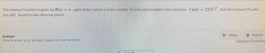 The revenue function is given by R(x)=x· p(x) dollars where x is the number of units sold and p(x) is the unit price. If p(x)=23(3)^ (-x)/3  , find the revenue if 5 units
are sold. Round to two decimal places.
Tables
Answer Keypad
How to enter your answer (opens in new window) Keyboard Shortcuts