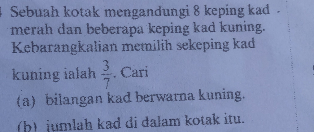 Sebuah kotak mengandungi 8 keping kad . 
merah dan beberapa keping kad kuning. 
Kebarangkalian memilih sekeping kad 
kuning ialah  3/7 . Cari 
(a) bilangan kad berwarna kuning. 
(b) jumlah kad di dalam kotak itu.