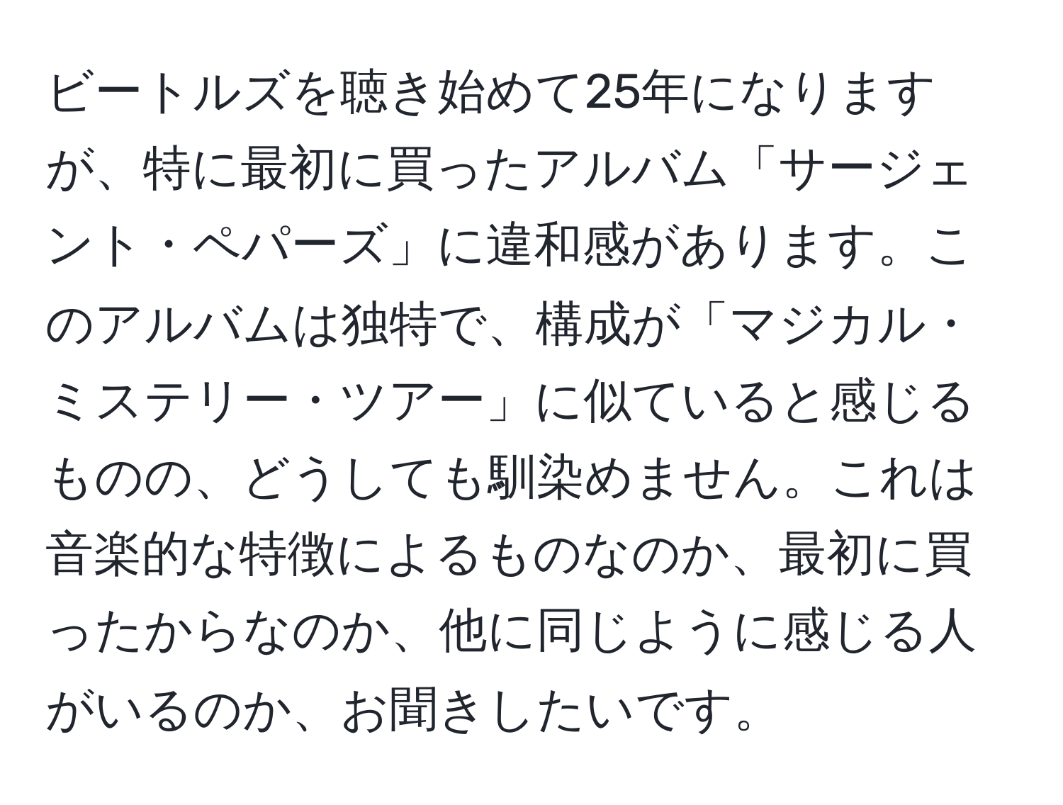 ビートルズを聴き始めて25年になりますが、特に最初に買ったアルバム「サージェント・ペパーズ」に違和感があります。このアルバムは独特で、構成が「マジカル・ミステリー・ツアー」に似ていると感じるものの、どうしても馴染めません。これは音楽的な特徴によるものなのか、最初に買ったからなのか、他に同じように感じる人がいるのか、お聞きしたいです。