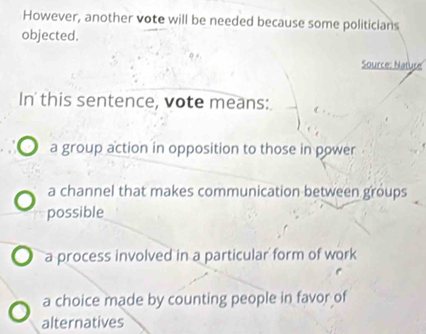 However, another vote will be needed because some politicians
objected.
Source: Nature
In' this sentence, vote means:
a group action in opposition to those in power
a channel that makes communication between groups
possible
a process involved in a particular form of work
a choice made by counting people in favor of
alternatives