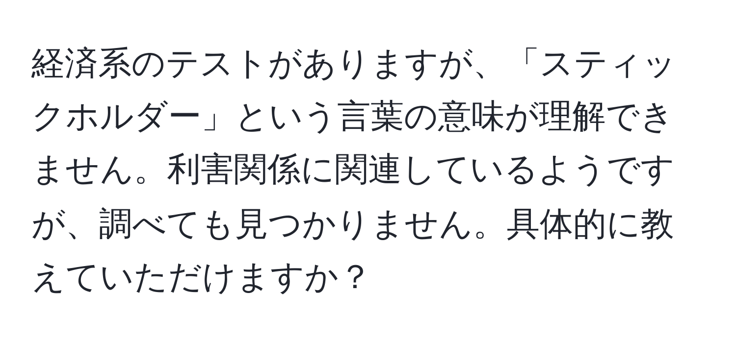 経済系のテストがありますが、「スティックホルダー」という言葉の意味が理解できません。利害関係に関連しているようですが、調べても見つかりません。具体的に教えていただけますか？