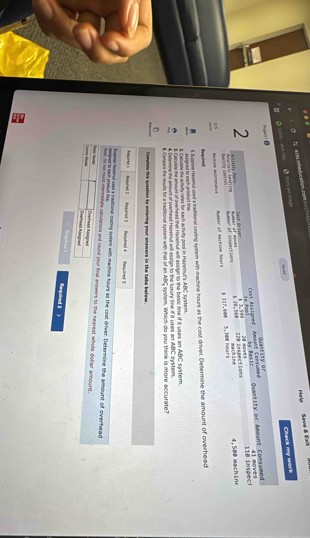 Save & Exit 
ezto.mheducation.com/ext/map/lu 
Help 
Check my work 
Spotify - Web Play... Story pin image 
Saved 
Project I 
Quantity or 
Cost Assigned Amount Consumed 
41 moves 
2 
Cost Driver to Pool 20 moves by Basic Quantity or Amount Consumed
110 inspec1
$ 3,599
Activity Pools Number of moves 
machine
4,500 machine 
Quality control Materials handling Number of inspections $ 26,560 220 inspections
12.5 5,300 hours
points Machine maintenance Number of machine hours $ 117,600
Required: 
1. Suppose Hazelnut used a traditional costing system with machine hours as the cost driver. Determine the amount of overhead 
assigned to each product line. 
2. Calculate the activity rates for each activity pool in Hazelnut's ABC system. 
3. Calculate the amount of overhead that Hazelnut will assign to the basic line if it uses an ABC system. 
4. Determine the amount of overhead Hazelnut will assign to the luxury line if it uses an ABC system. 
5. Compare the results for a traditional system with that of an ABC system. Which do you think is more accurate? 
References Complete this question by entering your answers in the tabs below. 
Required 1 Required 2 Required 3 Required 4 Required 5 
Suppose Hazelnut used a traditional costing system with machine hours as the cost driver. Determine the amount of overhead 
assigned to each product line. 
Note: Do not round intermediate calculations and round your final answers to the nearest whole dollar amount. 
Basic Model Overhead Assigned 
Luxury Model Overhead Assigned 
Required 1 Required 2 >