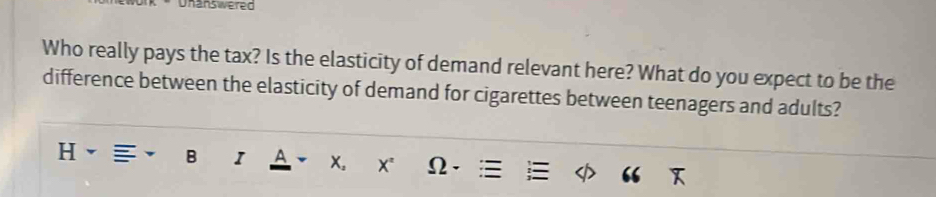 Unanswered 
Who really pays the tax? Is the elasticity of demand relevant here? What do you expect to be the 
difference between the elasticity of demand for cigarettes between teenagers and adults? 
B I A x。 X* Ω