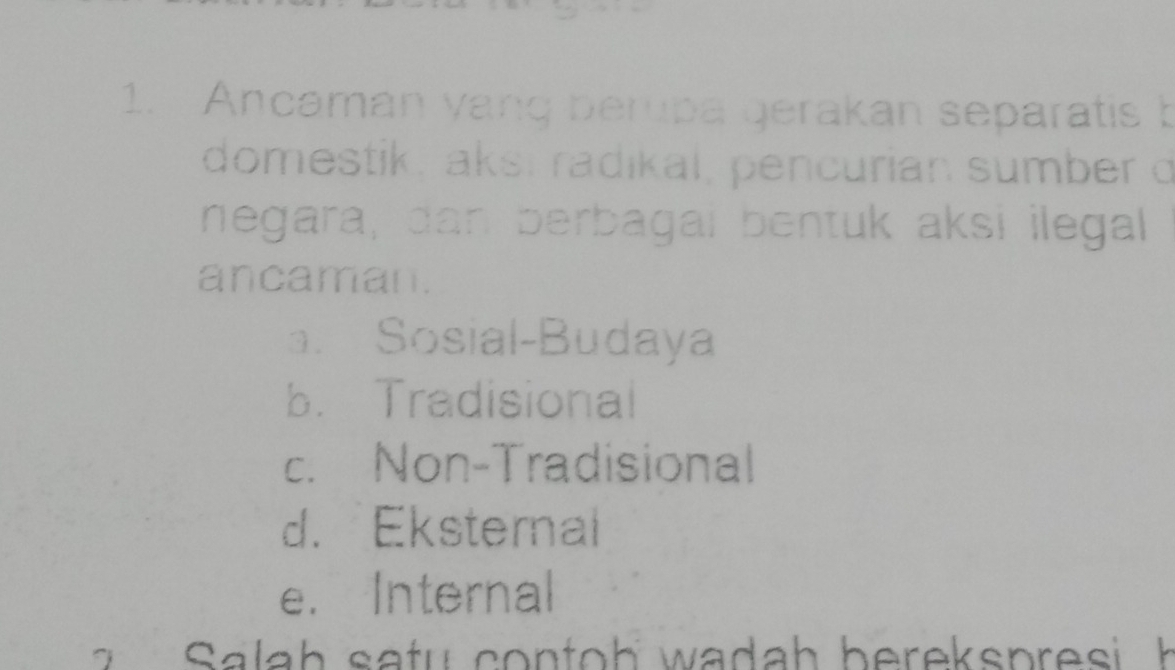 Ancaman yang berupa gerakan separatis b
domestik, aksí radikal, pencurian sumber o
negara, dan berbagai bentuk aksi ilegal
ancaman.
a. Sosial-Budaya
b.Tradisional
c. Non-Tradisional
d. Eksternal
e. Internal