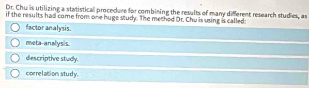 Dr. Chu is utilizing a statistical procedure for combining the results of many different research studies, as
if the results had come from one huge study. The method Dr. Chu is using is called:
factor analysis.
meta-analysis.
descriptive study.
correlation study.