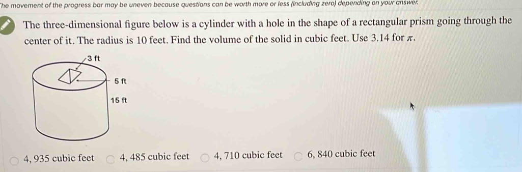 The movement of the progress bar may be uneven because questions can be worth more or less (including zero) depending on your answer.
The three-dimensional figure below is a cylinder with a hole in the shape of a rectangular prism going through the
center of it. The radius is 10 feet. Find the volume of the solid in cubic feet. Use 3.14 for π.
4, 935 cubic feet 4, 485 cubic feet 4, 710 cubic feet 6, 840 cubic feet