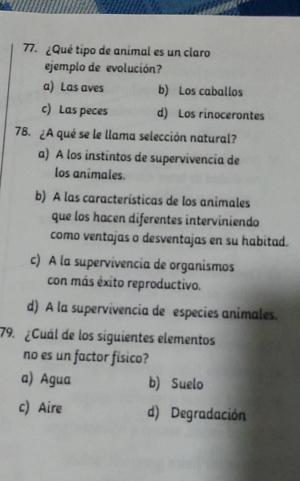 ¿ Qué tipo de animal es un claro
ejemplo de evolución?
a) Las aves b) Los caballos
c) Las peces d) Los rinocerontes
78. ¿A qué se le llama selección natural?
a) A los instintos de supervivencia de
los animales.
b) A las características de los animales
que los hacen diferentes interviniendo
como ventajas o desventajas en su habitad.
c) A la supervivencia de organismos
con más éxito reproductivo.
d) A la supervivencia de especies animales.
79. ¿Cuál de los siguientes elementos
no es un factor fisico?
a) Agua b) Suelo
c) Aire d) Degradación